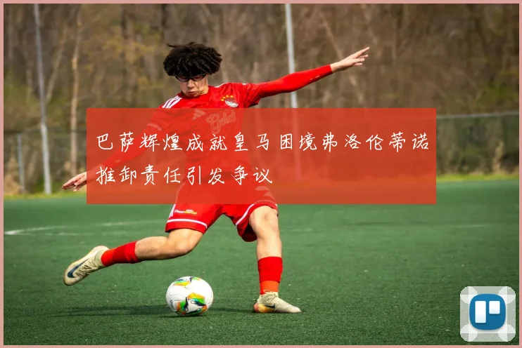 巴萨辉煌成就皇马困境弗洛伦蒂诺推卸责任引发争议