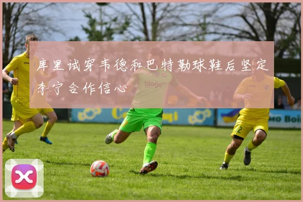 库里试穿韦德和巴特勒球鞋后坚定李宁合作信心