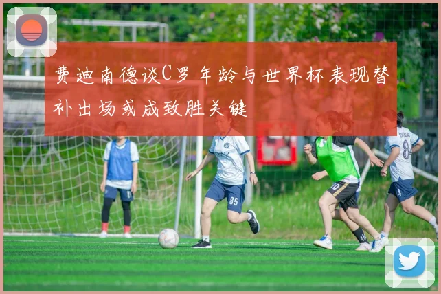 费迪南德谈C罗年龄与世界杯表现替补出场或成致胜关键