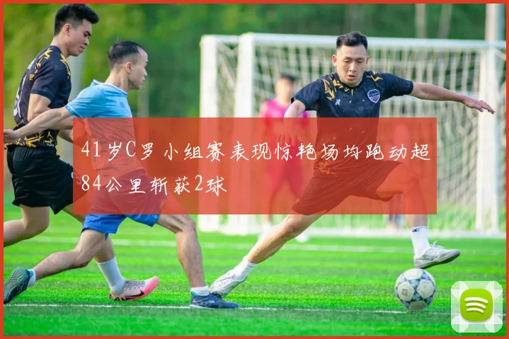 41岁C罗小组赛表现惊艳场均跑动超84公里斩获2球