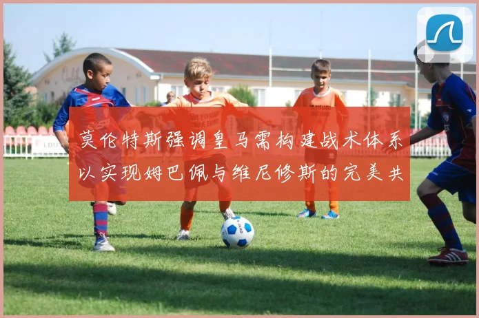 莫伦特斯强调皇马需构建战术体系以实现姆巴佩与维尼修斯的完美共存