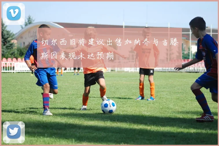 切尔西旧将建议出售加纳乔与吉滕斯因表现未达预期