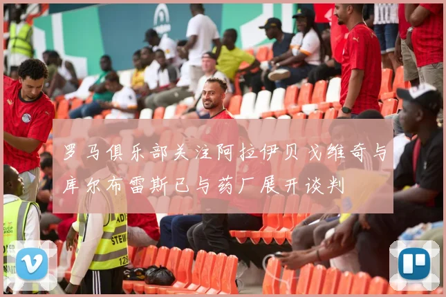 罗马俱乐部关注阿拉伊贝戈维奇与库尔布雷斯已与药厂展开谈判