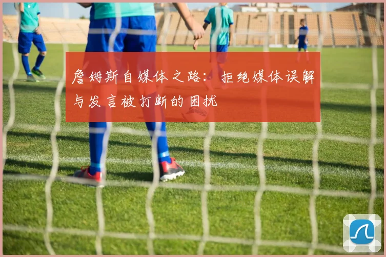 詹姆斯自媒体之路：拒绝媒体误解与发言被打断的困扰