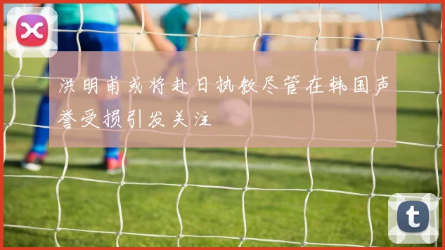 洪明甫或将赴日执教尽管在韩国声誉受损引发关注
