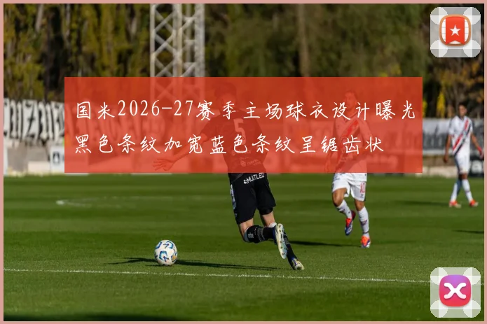 国米2026-27赛季主场球衣设计曝光黑色条纹加宽蓝色条纹呈锯齿状