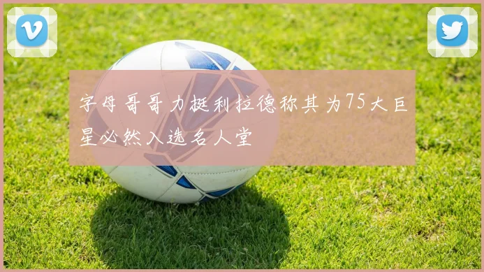 字母哥哥力挺利拉德称其为75大巨星必然入选名人堂