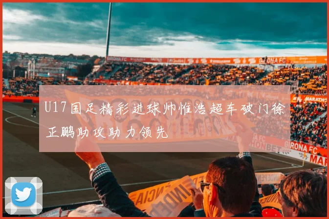U17国足精彩进球帅惟浩超车破门徐正鹏助攻助力领先