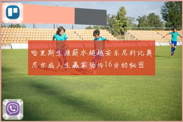 哈里斯生涯薪水超越安东尼科比奥尼尔成人生赢家场均16分的秘密