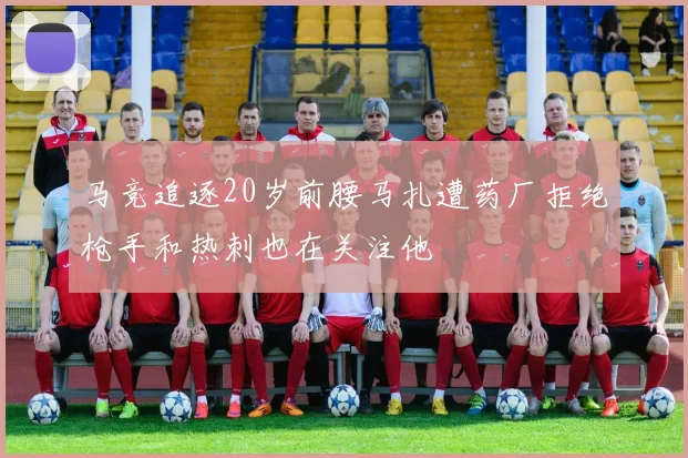 马竞追逐20岁前腰马扎遭药厂拒绝枪手和热刺也在关注他